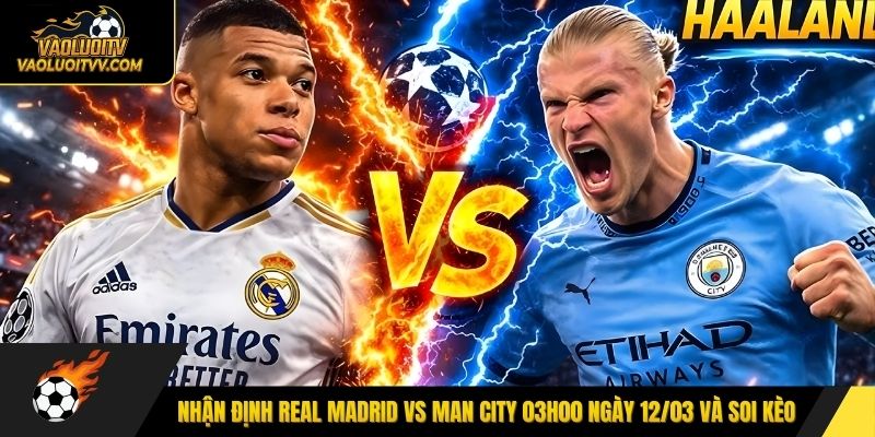 Nhận định Real Madrid vs Man City 03h00 ngày 12/03 và soi kèo